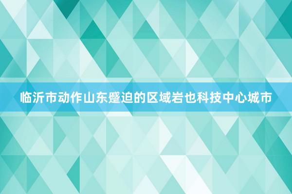临沂市动作山东蹙迫的区域岩也科技中心城市