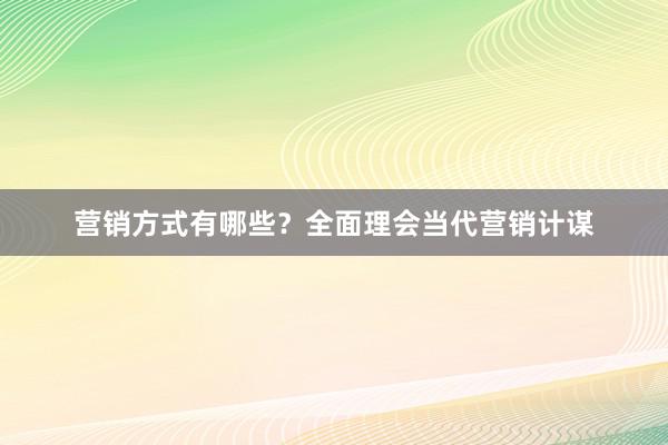 营销方式有哪些？全面理会当代营销计谋