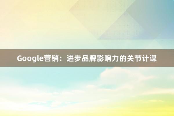 Google营销：进步品牌影响力的关节计谋